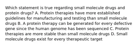 Which statement is true regarding small molecule drugs and protein drugs? A. Protein therapies have more established guidelines for manufacturing and testing than small molecule drugs B. A protein therapy can be generated for every defective gene since the human genome has been sequenced C. Protein therapies are more stable than small molecule drugs D. Small molecule drugs exist for every therapeutic target