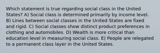 Which statement is true regarding social class in the United States? A) Social class is determined primarily by income level. B) Lines between social classes in the United States are fixed and rigid. C) Social classes show distinct product preferences in clothing and automobiles. D) Wealth is more critical than education level in measuring social class. E) People are relegated to a permanent class layer in the United States.