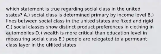 which statement is true regarding social class in the united states? A.) social class is determined primary by income level B.) lines between social class in the united states are fixed and rigid C.) social classes show distinct product preferences in clothing in automobiles D.) wealth is more critical than education level in measuring social class E.) people are relegated to a permeant class layer in the uNited states