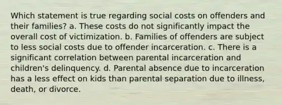 Which statement is true regarding social costs on offenders and their families? a. These costs do not significantly impact the overall cost of victimization. b. Families of offenders are subject to less social costs due to offender incarceration. c. There is a significant correlation between parental incarceration and children's delinquency. d. Parental absence due to incarceration has a less effect on kids than parental separation due to illness, death, or divorce.