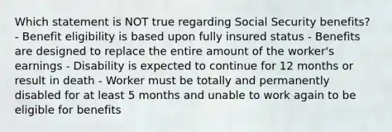 Which statement is NOT true regarding Social Security benefits? - Benefit eligibility is based upon fully insured status - Benefits are designed to replace the entire amount of the worker's earnings - Disability is expected to continue for 12 months or result in death - Worker must be totally and permanently disabled for at least 5 months and unable to work again to be eligible for benefits