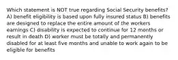 Which statement is NOT true regarding Social Security benefits? A) benefit eligibility is based upon fully insured status B) benefits are designed to replace the entire amount of the workers earnings C) disability is expected to continue for 12 months or result in death D) worker must be totally and permanently disabled for at least five months and unable to work again to be eligible for benefits