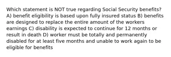 Which statement is NOT true regarding Social Security benefits? A) benefit eligibility is based upon fully insured status B) benefits are designed to replace the entire amount of the workers earnings C) disability is expected to continue for 12 months or result in death D) worker must be totally and permanently disabled for at least five months and unable to work again to be eligible for benefits