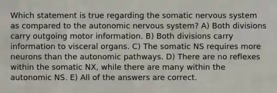 Which statement is true regarding the somatic nervous system as compared to the autonomic nervous system? A) Both divisions carry outgoing motor information. B) Both divisions carry information to visceral organs. C) The somatic NS requires more neurons than the autonomic pathways. D) There are no reflexes within the somatic NX, while there are many within the autonomic NS. E) All of the answers are correct.