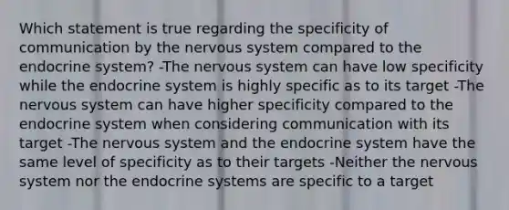 Which statement is true regarding the specificity of communication by the nervous system compared to the endocrine system? -The nervous system can have low specificity while the endocrine system is highly specific as to its target -The nervous system can have higher specificity compared to the endocrine system when considering communication with its target -The nervous system and the endocrine system have the same level of specificity as to their targets -Neither the nervous system nor the endocrine systems are specific to a target