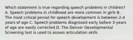 Which statement is true regarding speech problems in children? A. Speech problems in childhood are more common in girls B. The most critical period for speech development is between 2-4 years of age C. Speech problems diagnosed early before 3-years of age are easily corrected D. The Denver Developmental Screening test is used to assess articulation skills