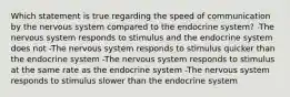 Which statement is true regarding the speed of communication by the nervous system compared to the endocrine system? -The nervous system responds to stimulus and the endocrine system does not -The nervous system responds to stimulus quicker than the endocrine system -The nervous system responds to stimulus at the same rate as the endocrine system -The nervous system responds to stimulus slower than the endocrine system