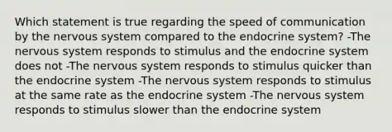 Which statement is true regarding the speed of communication by the nervous system compared to the endocrine system? -The nervous system responds to stimulus and the endocrine system does not -The nervous system responds to stimulus quicker than the endocrine system -The nervous system responds to stimulus at the same rate as the endocrine system -The nervous system responds to stimulus slower than the endocrine system