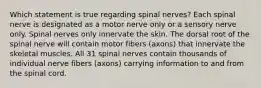 Which statement is true regarding spinal nerves? Each spinal nerve is designated as a motor nerve only or a sensory nerve only. Spinal nerves only innervate the skin. The dorsal root of the spinal nerve will contain motor fibers (axons) that innervate the skeletal muscles. All 31 spinal nerves contain thousands of individual nerve fibers (axons) carrying information to and from the spinal cord.