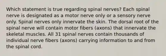 Which statement is true regarding spinal nerves? Each spinal nerve is designated as a motor nerve only or a sensory nerve only. Spinal nerves only innervate the skin. The dorsal root of the spinal nerve will contain motor fibers (axons) that innervate the skeletal muscles. All 31 spinal nerves contain thousands of individual nerve fibers (axons) carrying information to and from the spinal cord.