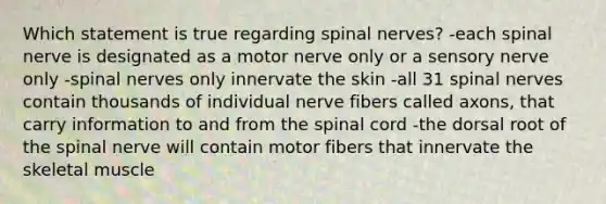 Which statement is true regarding spinal nerves? -each spinal nerve is designated as a motor nerve only or a sensory nerve only -spinal nerves only innervate the skin -all 31 spinal nerves contain thousands of individual nerve fibers called axons, that carry information to and from the spinal cord -the dorsal root of the spinal nerve will contain motor fibers that innervate the skeletal muscle