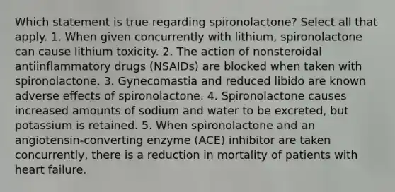 Which statement is true regarding spironolactone? Select all that apply. 1. When given concurrently with lithium, spironolactone can cause lithium toxicity. 2. The action of nonsteroidal antiinflammatory drugs (NSAIDs) are blocked when taken with spironolactone. 3. Gynecomastia and reduced libido are known adverse effects of spironolactone. 4. Spironolactone causes increased amounts of sodium and water to be excreted, but potassium is retained. 5. When spironolactone and an angiotensin-converting enzyme (ACE) inhibitor are taken concurrently, there is a reduction in mortality of patients with heart failure.