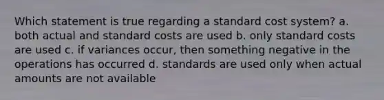 Which statement is true regarding a standard cost system? a. both actual and <a href='https://www.questionai.com/knowledge/k66rzHC4Lr-standard-costs' class='anchor-knowledge'>standard costs</a> are used b. only standard costs are used c. if variances occur, then something negative in the operations has occurred d. standards are used only when actual amounts are not available