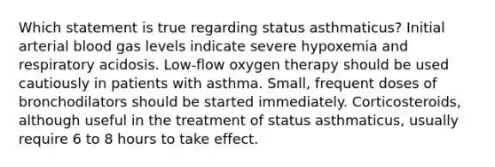 Which statement is true regarding status asthmaticus? Initial arterial blood gas levels indicate severe hypoxemia and respiratory acidosis. Low-flow oxygen therapy should be used cautiously in patients with asthma. Small, frequent doses of bronchodilators should be started immediately. Corticosteroids, although useful in the treatment of status asthmaticus, usually require 6 to 8 hours to take effect.