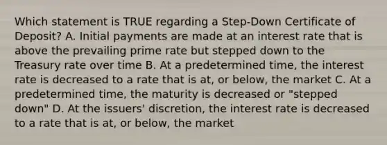 Which statement is TRUE regarding a Step-Down Certificate of Deposit? A. Initial payments are made at an interest rate that is above the prevailing prime rate but stepped down to the Treasury rate over time B. At a predetermined time, the interest rate is decreased to a rate that is at, or below, the market C. At a predetermined time, the maturity is decreased or "stepped down" D. At the issuers' discretion, the interest rate is decreased to a rate that is at, or below, the market