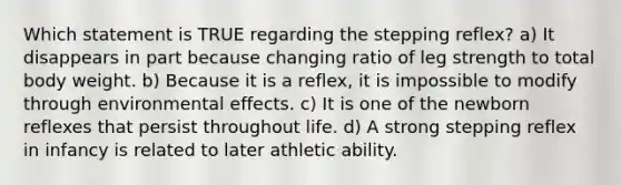 Which statement is TRUE regarding the stepping reflex? a) It disappears in part because changing ratio of leg strength to total body weight. b) Because it is a reflex, it is impossible to modify through environmental effects. c) It is one of the newborn reflexes that persist throughout life. d) A strong stepping reflex in infancy is related to later athletic ability.