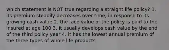 which statement is NOT true regarding a straight life policy? 1. its premium steadily decreases over time, in response to its growing cash value 2. the face value of the policy is paid to the insured at age 100 3. it usually develops cash value by the end of the third policy year 4. it has the lowest annual premium of the three types of whole life products