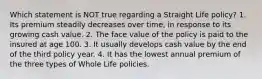 Which statement is NOT true regarding a Straight Life policy? 1. Its premium steadily decreases over time, in response to its growing cash value. 2. The face value of the policy is paid to the insured at age 100. 3. It usually develops cash value by the end of the third policy year. 4. It has the lowest annual premium of the three types of Whole Life policies.