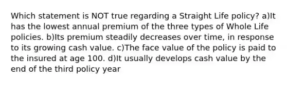 Which statement is NOT true regarding a Straight Life policy? a)It has the lowest annual premium of the three types of Whole Life policies. b)Its premium steadily decreases over time, in response to its growing cash value. c)The face value of the policy is paid to the insured at age 100. d)It usually develops cash value by the end of the third policy year