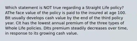 Which statement is NOT true regarding a Straight Life policy? AThe face value of the policy is paid to the insured at age 100. BIt usually develops cash value by the end of the third policy year. CIt has the lowest annual premium of the three types of Whole Life policies. DIts premium steadily decreases over time, in response to its growing cash value.