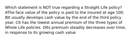 Which statement is NOT true regarding a Straight Life policy? AThe face value of the policy is paid to the insured at age 100. BIt usually develops cash value by the end of the third policy year. CIt has the lowest annual premium of the three types of Whole Life policies. DIts premium steadily decreases over time, in response to its growing cash value