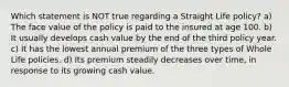 Which statement is NOT true regarding a Straight Life policy? a) The face value of the policy is paid to the insured at age 100. b) It usually develops cash value by the end of the third policy year. c) It has the lowest annual premium of the three types of Whole Life policies. d) Its premium steadily decreases over time, in response to its growing cash value.