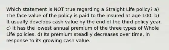 Which statement is NOT true regarding a Straight Life policy? a) The face value of the policy is paid to the insured at age 100. b) It usually develops cash value by the end of the third policy year. c) It has the lowest annual premium of the three types of Whole Life policies. d) Its premium steadily decreases over time, in response to its growing cash value.