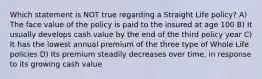 Which statement is NOT true regarding a Straight Life policy? A) The face value of the policy is paid to the insured at age 100 B) It usually develops cash value by the end of the third policy year C) It has the lowest annual premium of the three type of Whole Life policies D) Its premium steadily decreases over time, in response to its growing cash value