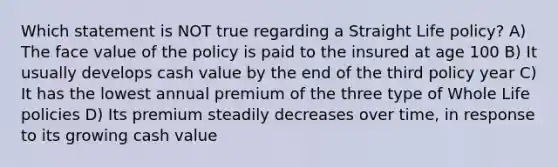 Which statement is NOT true regarding a Straight Life policy? A) The face value of the policy is paid to the insured at age 100 B) It usually develops cash value by the end of the third policy year C) It has the lowest annual premium of the three type of Whole Life policies D) Its premium steadily decreases over time, in response to its growing cash value