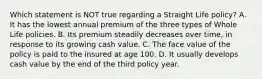 Which statement is NOT true regarding a Straight Life policy? A. It has the lowest annual premium of the three types of Whole Life policies. B. Its premium steadily decreases over time, in response to its growing cash value. C. The face value of the policy is paid to the insured at age 100. D. It usually develops cash value by the end of the third policy year.