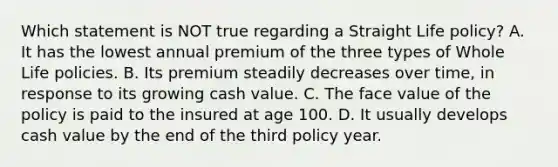 Which statement is NOT true regarding a Straight Life policy? A. It has the lowest annual premium of the three types of Whole Life policies. B. Its premium steadily decreases over time, in response to its growing cash value. C. The face value of the policy is paid to the insured at age 100. D. It usually develops cash value by the end of the third policy year.