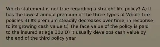 Which statement is not true regarding a straight life policy? A) It has the lowest annual premium of the three types of Whole Life policies B) Its premium steadily decreases over time, in response to its growing cash value C) The face value of the policy is paid to the insured at age 100 D) It usually develops cash value by the end of the third policy year