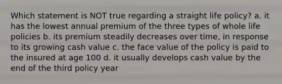 Which statement is NOT true regarding a straight life policy? a. it has the lowest annual premium of the three types of whole life policies b. its premium steadily decreases over time, in response to its growing cash value c. the face value of the policy is paid to the insured at age 100 d. it usually develops cash value by the end of the third policy year