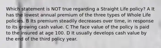 Which statement is NOT true regarding a Straight Life policy? A It has the lowest annual premium of the three types of Whole Life policies. B Its premium steadily decreases over time, in response to its growing cash value. C The face value of the policy is paid to the insured at age 100. D It usually develops cash value by the end of the third policy year.