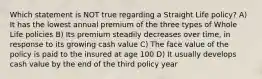 Which statement is NOT true regarding a Straight Life policy? A) It has the lowest annual premium of the three types of Whole Life policies B) Its premium steadily decreases over time, in response to its growing cash value C) The face value of the policy is paid to the insured at age 100 D) It usually develops cash value by the end of the third policy year