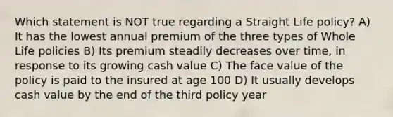 Which statement is NOT true regarding a Straight Life policy? A) It has the lowest annual premium of the three types of Whole Life policies B) Its premium steadily decreases over time, in response to its growing cash value C) The face value of the policy is paid to the insured at age 100 D) It usually develops cash value by the end of the third policy year