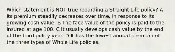 Which statement is NOT true regarding a Straight Life policy? A Its premium steadily decreases over time, in response to its growing cash value. B The face value of the policy is paid to the insured at age 100. C It usually develops cash value by the end of the third policy year. D It has the lowest annual premium of the three types of Whole Life policies.