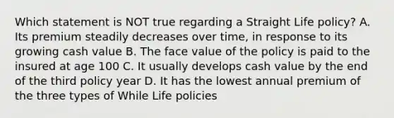 Which statement is NOT true regarding a Straight Life policy? A. Its premium steadily decreases over time, in response to its growing cash value B. The face value of the policy is paid to the insured at age 100 C. It usually develops cash value by the end of the third policy year D. It has the lowest annual premium of the three types of While Life policies