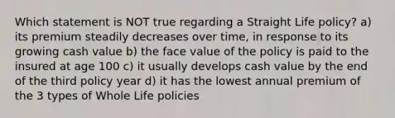 Which statement is NOT true regarding a Straight Life policy? a) its premium steadily decreases over time, in response to its growing cash value b) the face value of the policy is paid to the insured at age 100 c) it usually develops cash value by the end of the third policy year d) it has the lowest annual premium of the 3 types of Whole Life policies