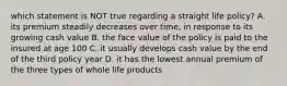 which statement is NOT true regarding a straight life policy? A. its premium steadily decreases over time, in response to its growing cash value B. the face value of the policy is paid to the insured at age 100 C. it usually develops cash value by the end of the third policy year D. it has the lowest annual premium of the three types of whole life products