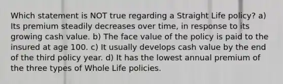 Which statement is NOT true regarding a Straight Life policy? a) Its premium steadily decreases over time, in response to its growing cash value. b) The face value of the policy is paid to the insured at age 100. c) It usually develops cash value by the end of the third policy year. d) It has the lowest annual premium of the three types of Whole Life policies.