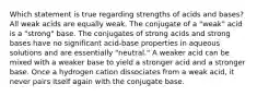 Which statement is true regarding strengths of acids and bases? All weak acids are equally weak. The conjugate of a "weak" acid is a "strong" base. The conjugates of strong acids and strong bases have no significant acid-base properties in aqueous solutions and are essentially "neutral." A weaker acid can be mixed with a weaker base to yield a stronger acid and a stronger base. Once a hydrogen cation dissociates from a weak acid, it never pairs itself again with the conjugate base.