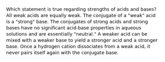 Which statement is true regarding strengths of acids and bases? All weak acids are equally weak. The conjugate of a "weak" acid is a "strong" base. The conjugates of strong acids and strong bases have no significant acid-base properties in aqueous solutions and are essentially "neutral." A weaker acid can be mixed with a weaker base to yield a stronger acid and a stronger base. Once a hydrogen cation dissociates from a weak acid, it never pairs itself again with the conjugate base.