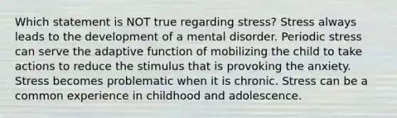 Which statement is NOT true regarding stress? Stress always leads to the development of a mental disorder. Periodic stress can serve the adaptive function of mobilizing the child to take actions to reduce the stimulus that is provoking the anxiety. Stress becomes problematic when it is chronic. Stress can be a common experience in childhood and adolescence.