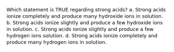 Which statement is TRUE regarding strong acids? a. Strong acids ionize completely and produce many hydroxide ions in solution. b. Strong acids ionize slightly and produce a few hydroxide ions in solution. c. Strong acids ionize slightly and produce a few hydrogen ions solution. d. Strong acids ionize completely and produce many hydrogen ions in solution.