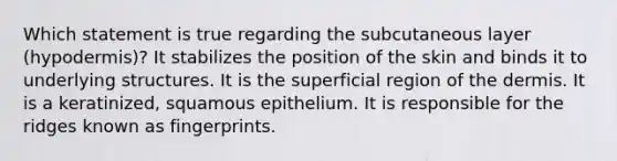 Which statement is true regarding the subcutaneous layer (hypodermis)? It stabilizes the position of the skin and binds it to underlying structures. It is the superficial region of the dermis. It is a keratinized, squamous epithelium. It is responsible for the ridges known as fingerprints.