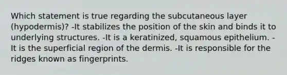 Which statement is true regarding the subcutaneous layer (hypodermis)? -It stabilizes the position of the skin and binds it to underlying structures. -It is a keratinized, squamous epithelium. -It is the superficial region of the dermis. -It is responsible for the ridges known as fingerprints.