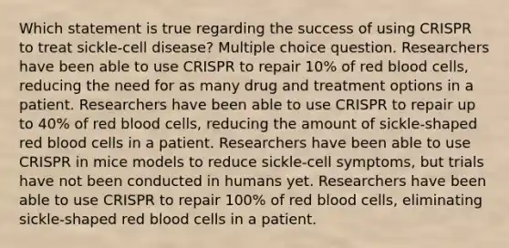 Which statement is true regarding the success of using CRISPR to treat sickle-cell disease? Multiple choice question. Researchers have been able to use CRISPR to repair 10% of red blood cells, reducing the need for as many drug and treatment options in a patient. Researchers have been able to use CRISPR to repair up to 40% of red blood cells, reducing the amount of sickle-shaped red blood cells in a patient. Researchers have been able to use CRISPR in mice models to reduce sickle-cell symptoms, but trials have not been conducted in humans yet. Researchers have been able to use CRISPR to repair 100% of red blood cells, eliminating sickle-shaped red blood cells in a patient.