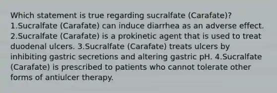 Which statement is true regarding sucralfate (Carafate)? 1.Sucralfate (Carafate) can induce diarrhea as an adverse effect. 2.Sucralfate (Carafate) is a prokinetic agent that is used to treat duodenal ulcers. 3.Sucralfate (Carafate) treats ulcers by inhibiting gastric secretions and altering gastric pH. 4.Sucralfate (Carafate) is prescribed to patients who cannot tolerate other forms of antiulcer therapy.