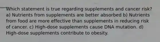 Which statement is true regarding supplements and cancer risk? a) Nutrients from supplements are better absorbed b) Nutrients from food are more effective than supplements in reducing risk of cancer. c) High-dose supplements cause DNA mutation. d) High-dose supplements contribute to obesity.